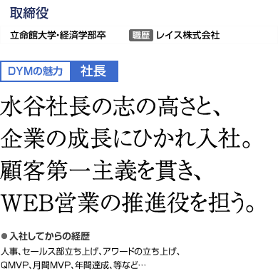 WEBコンサルティング　執行役員部長 DYMの魅力:社長 水谷社長の志の高さと、企業の成長にひかれ入社。顧客第一主義を貫き、WEB営業の推進役を担う。